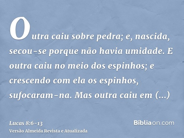 Outra caiu sobre pedra; e, nascida, secou-se porque não havia umidade.E outra caiu no meio dos espinhos; e crescendo com ela os espinhos, sufocaram-na.Mas outra