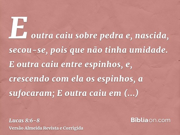 E outra caiu sobre pedra e, nascida, secou-se, pois que não tinha umidade.E outra caiu entre espinhos, e, crescendo com ela os espinhos, a sufocaram;E outra cai