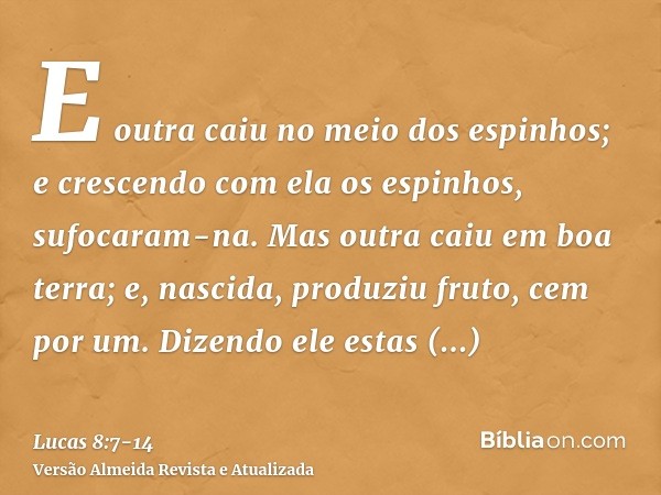 E outra caiu no meio dos espinhos; e crescendo com ela os espinhos, sufocaram-na.Mas outra caiu em boa terra; e, nascida, produziu fruto, cem por um. Dizendo el