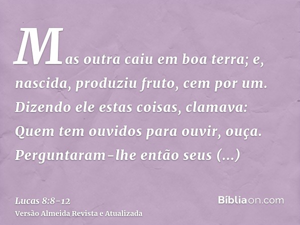 Mas outra caiu em boa terra; e, nascida, produziu fruto, cem por um. Dizendo ele estas coisas, clamava: Quem tem ouvidos para ouvir, ouça.Perguntaram-lhe então 