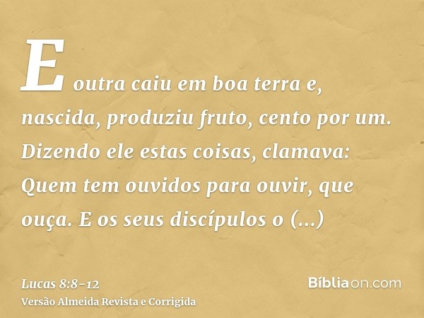 E outra caiu em boa terra e, nascida, produziu fruto, cento por um. Dizendo ele estas coisas, clamava: Quem tem ouvidos para ouvir, que ouça.E os seus discípulo