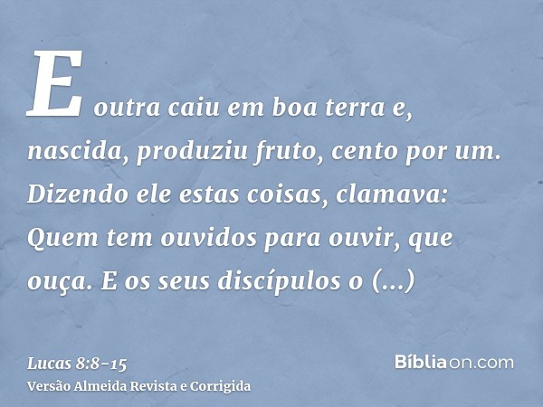 E outra caiu em boa terra e, nascida, produziu fruto, cento por um. Dizendo ele estas coisas, clamava: Quem tem ouvidos para ouvir, que ouça.E os seus discípulo