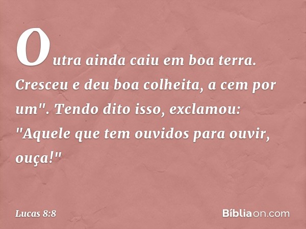 Outra ainda caiu em boa terra. Cresceu e deu boa colheita, a cem por um".
Tendo dito isso, exclamou: "Aquele que tem ouvidos para ouvir, ouça!" -- Lucas 8:8