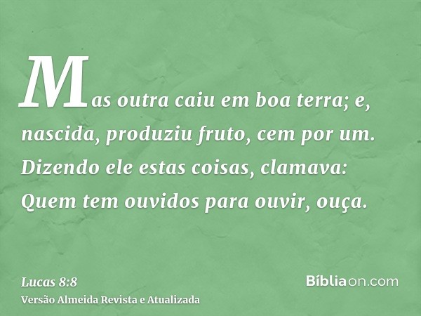 Mas outra caiu em boa terra; e, nascida, produziu fruto, cem por um. Dizendo ele estas coisas, clamava: Quem tem ouvidos para ouvir, ouça.