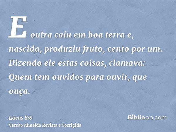 E outra caiu em boa terra e, nascida, produziu fruto, cento por um. Dizendo ele estas coisas, clamava: Quem tem ouvidos para ouvir, que ouça.