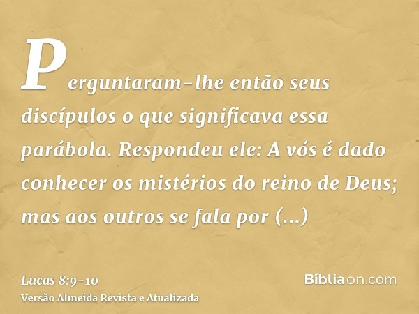 Perguntaram-lhe então seus discípulos o que significava essa parábola.Respondeu ele: A vós é dado conhecer os mistérios do reino de Deus; mas aos outros se fala