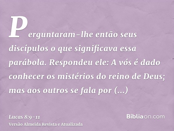 Perguntaram-lhe então seus discípulos o que significava essa parábola.Respondeu ele: A vós é dado conhecer os mistérios do reino de Deus; mas aos outros se fala