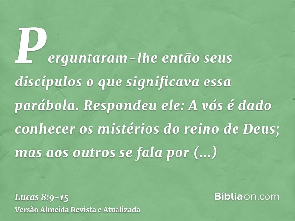 Perguntaram-lhe então seus discípulos o que significava essa parábola.Respondeu ele: A vós é dado conhecer os mistérios do reino de Deus; mas aos outros se fala