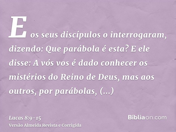 E os seus discípulos o interrogaram, dizendo: Que parábola é esta?E ele disse: A vós vos é dado conhecer os mistérios do Reino de Deus, mas aos outros, por pará