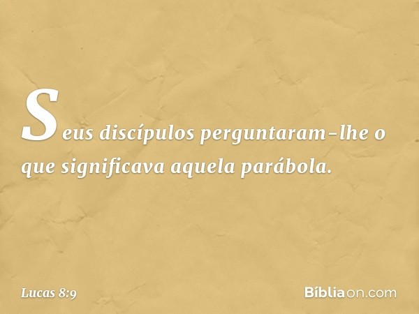 Seus discípulos perguntaram-lhe o que significava aquela parábola. -- Lucas 8:9