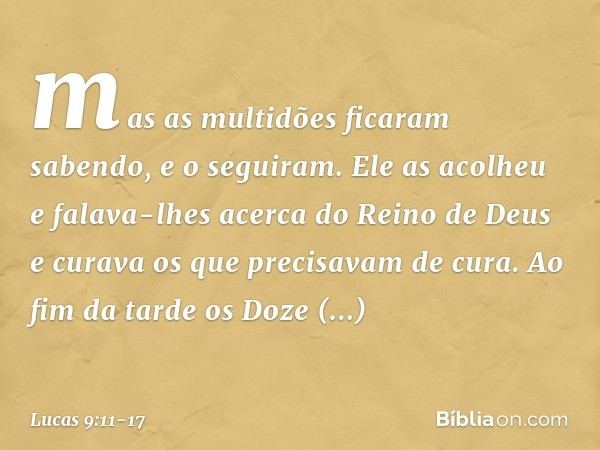 mas as multidões ficaram sabendo, e o seguiram. Ele as acolheu e falava-lhes acerca do Reino de Deus e curava os que precisavam de cura. Ao fim da tarde os Doze