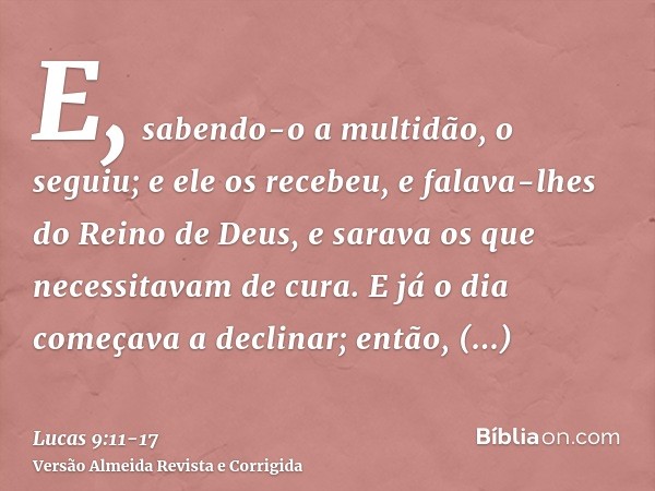 E, sabendo-o a multidão, o seguiu; e ele os recebeu, e falava-lhes do Reino de Deus, e sarava os que necessitavam de cura.E já o dia começava a declinar; então,