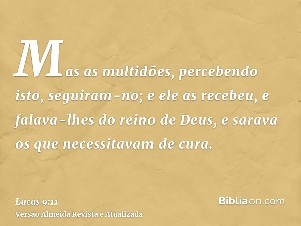 Mas as multidões, percebendo isto, seguiram-no; e ele as recebeu, e falava-lhes do reino de Deus, e sarava os que necessitavam de cura.