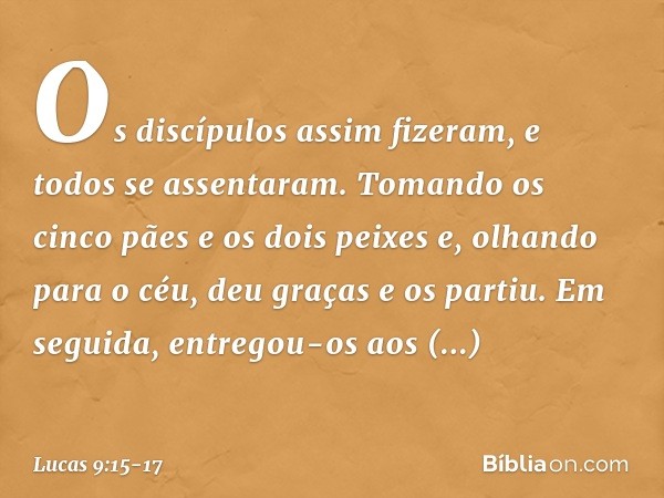 Os discípulos assim fizeram, e todos se assentaram. Tomando os cinco pães e os dois peixes e, olhando para o céu, deu graças e os partiu. Em seguida, entregou-o