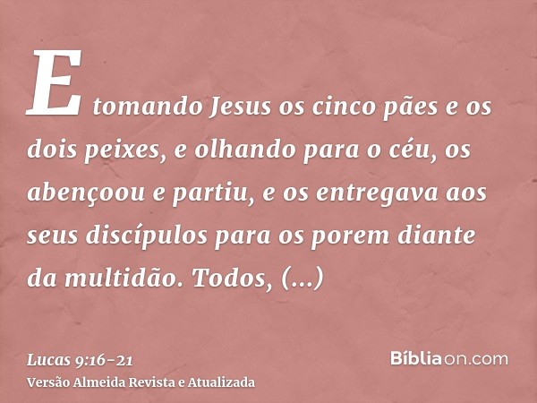 E tomando Jesus os cinco pães e os dois peixes, e olhando para o céu, os abençoou e partiu, e os entregava aos seus discípulos para os porem diante da multidão.