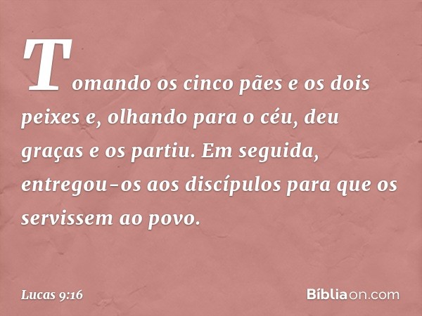 Tomando os cinco pães e os dois peixes e, olhando para o céu, deu graças e os partiu. Em seguida, entregou-os aos discípulos para que os servissem ao povo. -- L