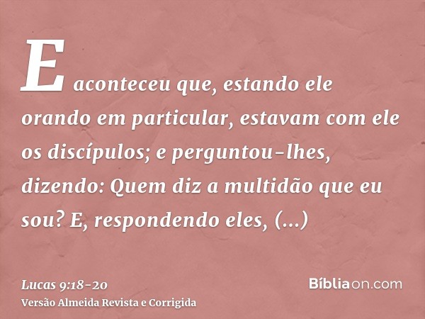 E aconteceu que, estando ele orando em particular, estavam com ele os discípulos; e perguntou-lhes, dizendo: Quem diz a multidão que eu sou?E, respondendo eles,