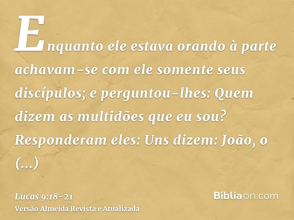 Enquanto ele estava orando à parte achavam-se com ele somente seus discípulos; e perguntou-lhes: Quem dizem as multidões que eu sou?Responderam eles: Uns dizem:
