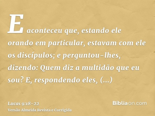 E aconteceu que, estando ele orando em particular, estavam com ele os discípulos; e perguntou-lhes, dizendo: Quem diz a multidão que eu sou?E, respondendo eles,