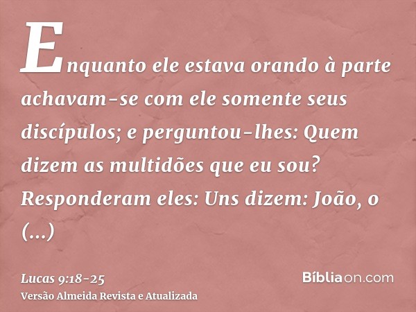 Enquanto ele estava orando à parte achavam-se com ele somente seus discípulos; e perguntou-lhes: Quem dizem as multidões que eu sou?Responderam eles: Uns dizem: