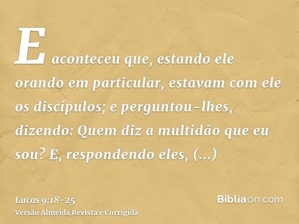 E aconteceu que, estando ele orando em particular, estavam com ele os discípulos; e perguntou-lhes, dizendo: Quem diz a multidão que eu sou?E, respondendo eles,