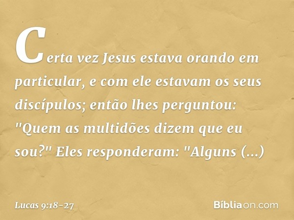 Certa vez Jesus estava orando em particular, e com ele estavam os seus discípulos; então lhes perguntou: "Quem as multidões dizem que eu sou?" Eles responderam: