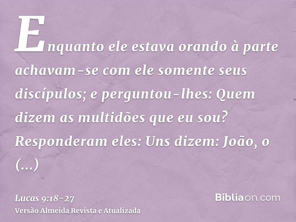 Enquanto ele estava orando à parte achavam-se com ele somente seus discípulos; e perguntou-lhes: Quem dizem as multidões que eu sou?Responderam eles: Uns dizem: