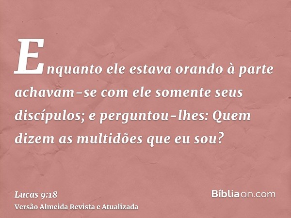 Enquanto ele estava orando à parte achavam-se com ele somente seus discípulos; e perguntou-lhes: Quem dizem as multidões que eu sou?