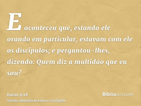 E aconteceu que, estando ele orando em particular, estavam com ele os discípulos; e perguntou-lhes, dizendo: Quem diz a multidão que eu sou?
