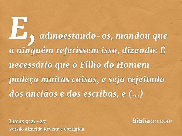 E, admoestando-os, mandou que a ninguém referissem isso,dizendo: É necessário que o Filho do Homem padeça muitas coisas, e seja rejeitado dos anciãos e dos escr