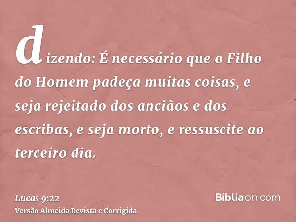 dizendo: É necessário que o Filho do Homem padeça muitas coisas, e seja rejeitado dos anciãos e dos escribas, e seja morto, e ressuscite ao terceiro dia.