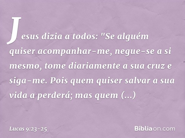 Jesus dizia a todos: "Se alguém quiser acompanhar-me, negue-se a si mesmo, tome diariamente a sua cruz e siga-me. Pois quem quiser salvar a sua vida a perderá;