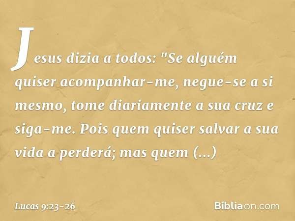 Jesus dizia a todos: "Se alguém quiser acompanhar-me, negue-se a si mesmo, tome diariamente a sua cruz e siga-me. Pois quem quiser salvar a sua vida a perderá; 