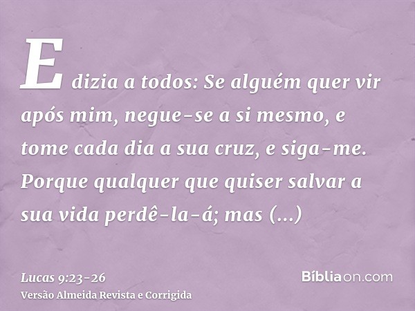 E dizia a todos: Se alguém quer vir após mim, negue-se a si mesmo, e tome cada dia a sua cruz, e siga-me.Porque qualquer que quiser salvar a sua vida perdê-la-á