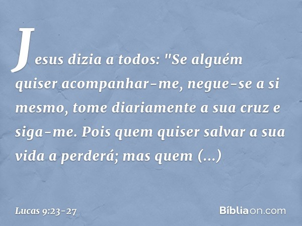 Jesus dizia a todos: "Se alguém quiser acompanhar-me, negue-se a si mesmo, tome diariamente a sua cruz e siga-me. Pois quem quiser salvar a sua vida a perderá; 