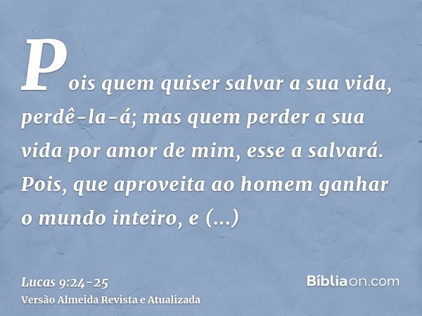 Pois quem quiser salvar a sua vida, perdê-la-á; mas quem perder a sua vida por amor de mim, esse a salvará.Pois, que aproveita ao homem ganhar o mundo inteiro, 