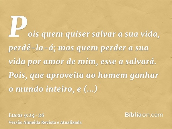 Pois quem quiser salvar a sua vida, perdê-la-á; mas quem perder a sua vida por amor de mim, esse a salvará.Pois, que aproveita ao homem ganhar o mundo inteiro, 