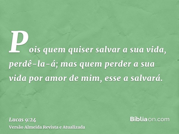 Pois quem quiser salvar a sua vida, perdê-la-á; mas quem perder a sua vida por amor de mim, esse a salvará.