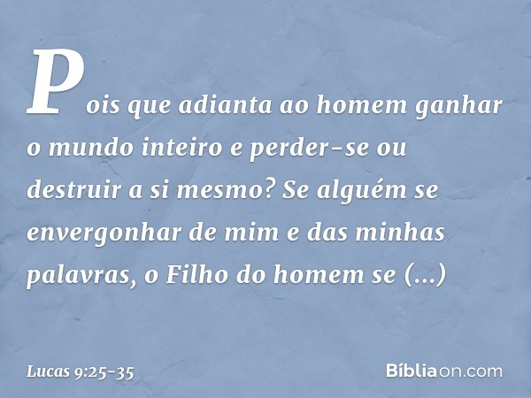 Pois que adianta ao homem ganhar o mundo inteiro e perder-se ou destruir a si mesmo? Se alguém se envergonhar de mim e das minhas palavras, o Filho do homem se 