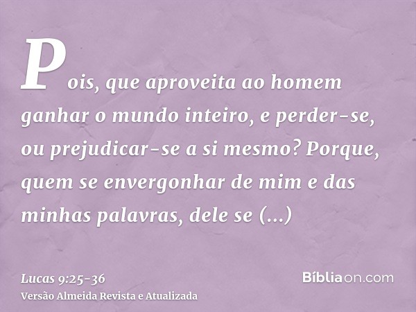 Pois, que aproveita ao homem ganhar o mundo inteiro, e perder-se, ou prejudicar-se a si mesmo?Porque, quem se envergonhar de mim e das minhas palavras, dele se 