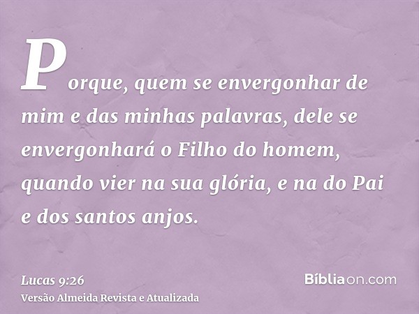 Porque, quem se envergonhar de mim e das minhas palavras, dele se envergonhará o Filho do homem, quando vier na sua glória, e na do Pai e dos santos anjos.