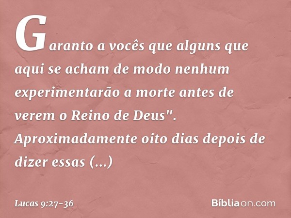 Garanto a vocês que alguns que aqui se acham de modo nenhum experimentarão a morte antes de verem o Reino de Deus". Aproximadamente oito dias depois de dizer es