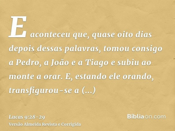 E aconteceu que, quase oito dias depois dessas palavras, tomou consigo a Pedro, a João e a Tiago e subiu ao monte a orar.E, estando ele orando, transfigurou-se