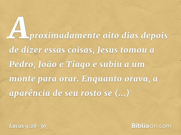 Aproximadamente oito dias depois de dizer essas coisas, Jesus tomou a Pedro, João e Tiago e subiu a um monte para orar. Enquanto orava, a aparência de seu rosto