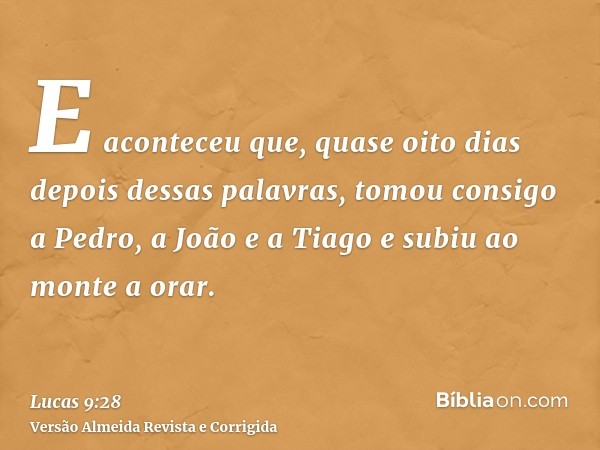 E aconteceu que, quase oito dias depois dessas palavras, tomou consigo a Pedro, a João e a Tiago e subiu ao monte a orar.