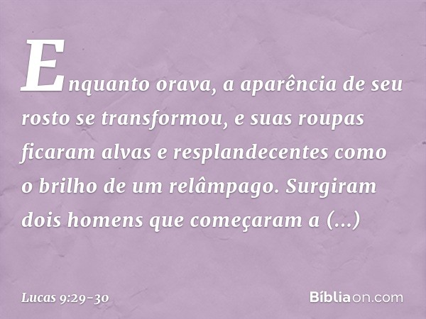 Enquanto orava, a aparência de seu rosto se transformou, e suas roupas ficaram alvas e resplandecentes como o brilho de um relâmpago. Surgiram dois homens que c