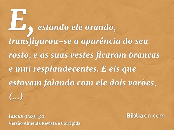 E, estando ele orando, transfigurou-se a aparência do seu rosto, e as suas vestes ficaram brancas e mui resplandecentes.E eis que estavam falando com ele dois v