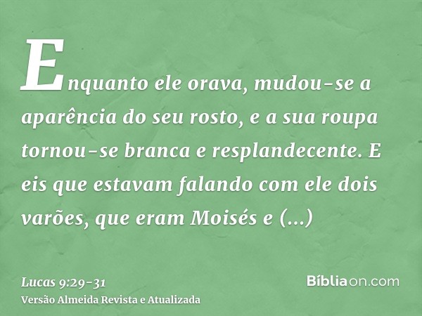 Enquanto ele orava, mudou-se a aparência do seu rosto, e a sua roupa tornou-se branca e resplandecente.E eis que estavam falando com ele dois varões, que eram M