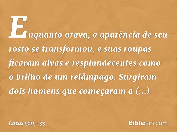 Enquanto orava, a aparência de seu rosto se transformou, e suas roupas ficaram alvas e resplandecentes como o brilho de um relâmpago. Surgiram dois homens que c