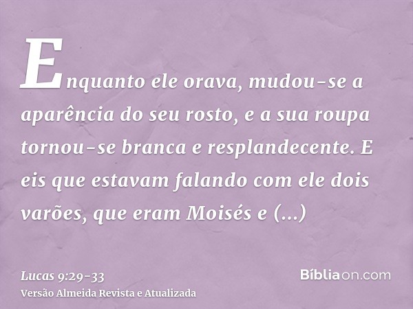 Enquanto ele orava, mudou-se a aparência do seu rosto, e a sua roupa tornou-se branca e resplandecente.E eis que estavam falando com ele dois varões, que eram M